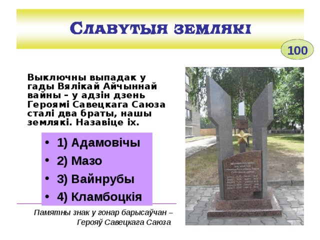 100 Выключны выпадак у гады Вялікай Айчыннай вайны – у адзін дзень Героямі Савецкага Саюза сталі два браты, нашы землякі. Назавіце іх.  1) Адамовічы 2) Мазо 3) Вайнрубы 4) Кламбоцкія ____________________________________ Памятны знак у гонар барысаўчан – Герояў Савецкага Саюза 