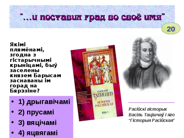 20 Якімі плямёнамі, згодна з гістарычнымі крыніцамі, быў заселены князем Барысам заснаваны ім горад на Бярэзіне?  1) дрыгавічамі 2) прусамі 3) вяцічамі 4) яцвягамі __________________ Расійскі гісторык Васіль Тацішчаў і яго “Гісторыя Расійская” 