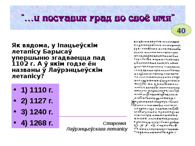 40 Як вядома, у Іпацьеўскім летапісу Барысаў упершыню згадваецца пад 1102 г. А ў якім годзе ён названы ў Лаўрэнцьеўскім летапісу? 1) 1110 г. 2) 1127 г. 3) 1240 г. 4) 1268 г. __________________________________________ Старонка Лаўрэнцьеўскага летапісу 