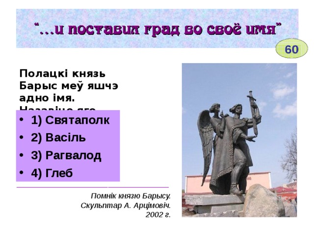 60 Полацкі князь Барыс меў яшчэ адно імя. Назавіце яго.  1) Святаполк 2) Васіль 3) Рагвалод 4) Глеб ___________________________________ Помнік князю Барысу. Скульптар А. Арцімовіч. 2002 г. 