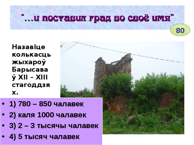 80 Назавіце колькасць жыхароў Барысава ў ХІІ – ХІІІ стагоддзях.  1) 780 – 850 чалавек 2) каля 1000 чалавек 3) 2 – 3 тысячы чалавек 4) 5 тысяч чалавек ________________ Рэшткі Барысаўскага замка 