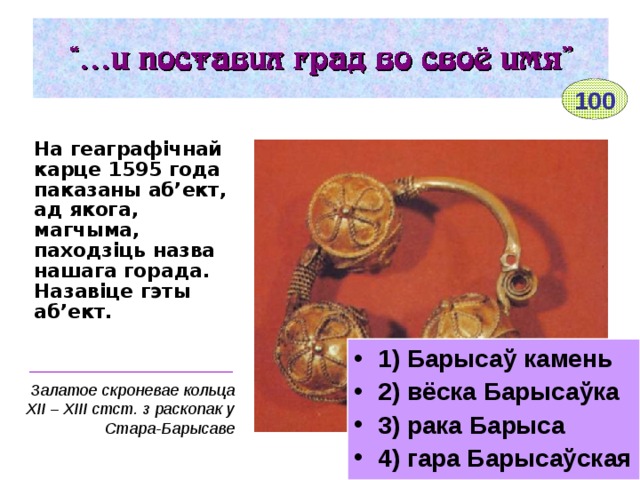 100 На геаграфічнай карце 1595 года паказаны аб’ект, ад якога, магчыма, паходзіць назва нашага горада. Назавіце гэты аб’ект.  1) Барысаў камень 2) вёска Барысаўка 3) рака Барыса 4) гара Барысаўская _______________________ Залатое скроневае кольца ХІІ – ХІІІ стст. з раскопак у Стара-Барысаве 