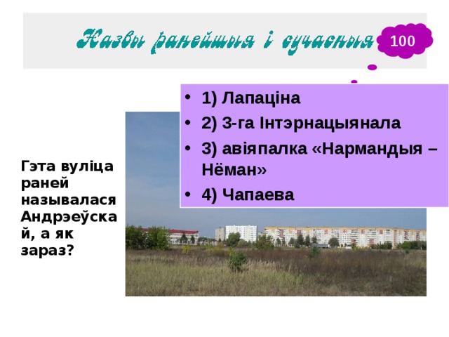 100 1) Лапаціна 2) 3-га Інтэрнацыянала 3) авіяпалка «Нармандыя – Нёман» 4) Чапаева Гэта вуліца раней называлася Андрэеўскай, а як зараз?  