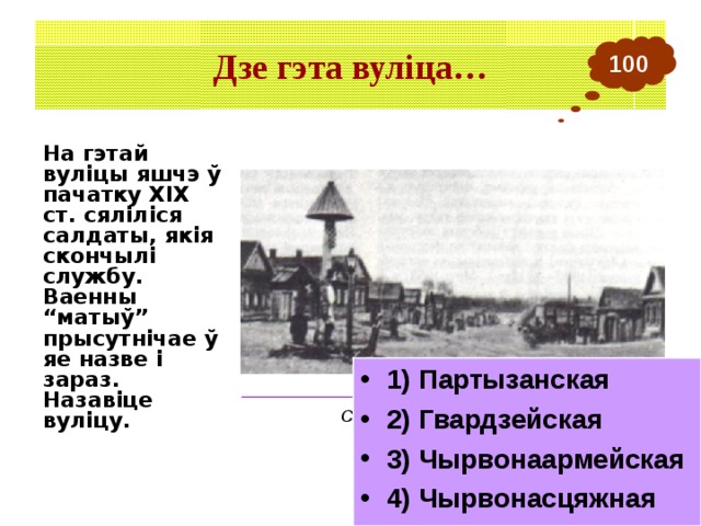 Дзе гэта вуліца… 100 На гэтай вуліцы яшчэ ў пачатку ХІХ ст. сяліліся салдаты, якія скончылі службу. Ваенны “матыў” прысутнічае ў яе назве і зараз. Назавіце вуліцу. 1) Партызанская 2) Гвардзейская 3) Чырвонаармейская 4) Чырвонасцяжная ___________________________________________ Слабодка ў Барысаве. Пачатак ХХ ст. 