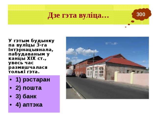 Дзе гэта вуліца… 300 У гэтым будынку па вуліцы 3-га Інтэрнацыянала, пабудаваным у канцы ХІХ ст., увесь час размяшчалася толькі гэта. 1) рэстаран 2) пошта 3) банк 4) аптэка 