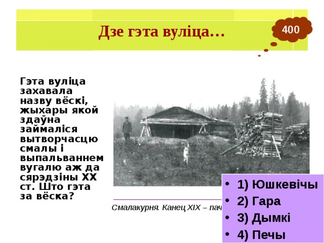 Дзе гэта вуліца… 400 Гэта вуліца захавала назву вёскі, жыхары якой здаўна займаліся вытворчасцю смалы і выпальваннем вугалю аж да сярэдзіны ХХ ст. Што гэта за вёска? 1) Юшкевічы 2) Гара 3) Дымкі 4) Печы ___________________________________________ Смалакурня. Канец ХIХ – пачатак ХХ ст. 