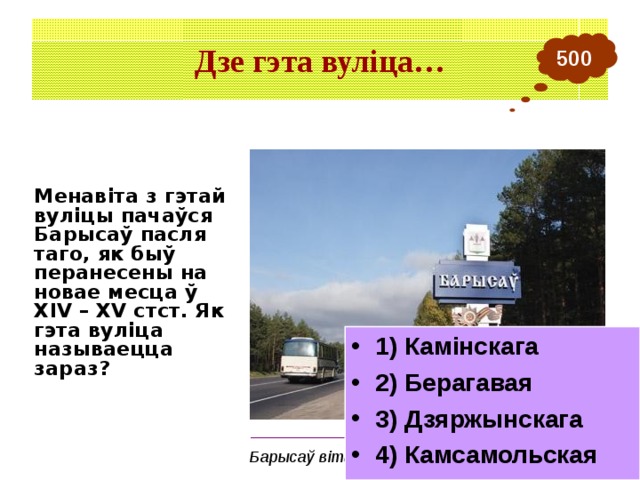 Дзе гэта вуліца… 500 Менавіта з гэтай вуліцы пачаўся Барысаў пасля таго, як быў перанесены на новае месца ў ХІV – XV стст. Як гэта вуліца называецца зараз? 1) Камінскага 2) Берагавая 3) Дзяржынскага 4) Камсамольская _______________________________________ Барысаў вітае гасцей 