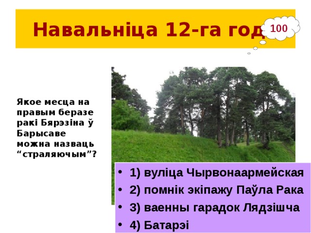 Навальніца 12-га  года 100 Якое месца на правым беразе ракі Бярэзіна ў Барысаве можна назваць “страляючым”?  1) вуліца Чырвонаармейская 2) помнік экіпажу Паўла Рака 3) ваенны гарадок Лядзішча 4) Батарэі 