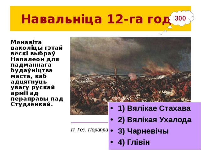 Навальніца 12-га  года 300 Менавіта ваколіцы гэтай вёскі выбраў Напалеон для падманнага будаўніцтва маста, каб адцягнуць увагу рускай арміі ад пераправы пад Студзёнкай. 1) Вялікае Стахава 2) Вялікая Ухалода 3) Чарневічы 4) Глівін ___________________________________________ П. Гес.  Пераправа праз Бярэзіну 