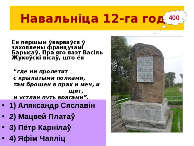 Навальніца 12-га  года 400 Ён першым ўварваўся ў захоплены французамі Барысаў. Пра яго паэт Васіль Жукоўскі пісаў, што ён “ где ни пролетит с крылатыми полками, там брошен в прах и меч, и щит, и устлан путь врагами”.  1) Аляксандр Сяславін 2) Мацвей Платаў 3) Пётр Карнілаў 4) Яфім Чапліц __________________________________ Помнік у в. Студзёнка на месцы пераправы напалеонаўскіх войск 