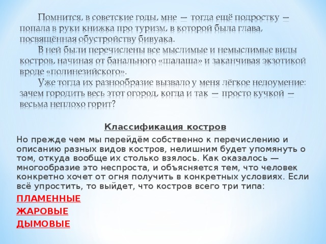 Классификация костров Но прежде чем мы перейдём собственно к перечислению и описанию разных видов костров, нелишним будет упомянуть о том, откуда вообще их столько взялось. Как оказалось — многообразие это неспроста, и объясняется тем, что человек конкретно хочет от огня получить в конкретных условиях. Если всё упростить, то выйдет, что костров всего три типа:  ПЛАМЕННЫЕ ЖАРОВЫЕ ДЫМОВЫЕ 