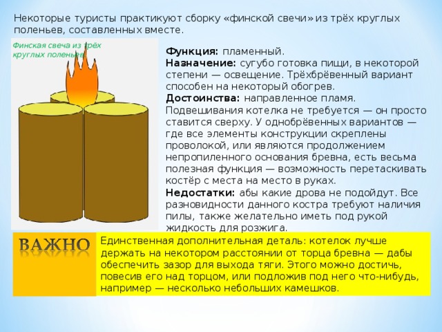 Некоторые туристы практикуют сборку «финской свечи» из трёх круглых поленьев, составленных вместе. Финская свеча из трёх круглых поленьев. Функция:  пламенный. Назначение:  сугубо готовка пищи, в некоторой степени — освещение. Трёхбрёвенный вариант способен на некоторый обогрев. Достоинства:  направленное пламя. Подвешивания котелка не требуется — он просто ставится сверху. У однобрёвенных вариантов — где все элементы конструкции скреплены проволокой, или являются продолжением непропиленного основания бревна, есть весьма полезная функция — возможность перетаскивать костёр с места на место в руках. Недостатки:  абы какие дрова не подойдут. Все разновидности данного костра требуют наличия пилы, также желательно иметь под рукой жидкость для розжига. Единственная дополнительная деталь: котелок лучше держать на некотором расстоянии от торца бревна — дабы обеспечить зазор для выхода тяги. Этого можно достичь, повесив его над торцом, или подложив под него что-нибудь, например — несколько небольших камешков. 