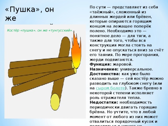 «Пушка», он же «тунгусский» По сути — представляет из себя «таёжный», сложенный из длинных жердей или брёвен, которые опираются горящим концом на лежащее поперёк полено. Необходимо это — понятное дело — для тяги, а также для того, чтобы вся конструкция могла стоять на снегу и не опускаться вниз за счёт его таяния. По мере прогорания, жерди подвигаются. Функция:  жаровой. Назначение:  универсальное. Достоинства:  как уже было сказано выше — сей костёр можно разводить на глубоком снегу (или на  сыром болоте ). Также бревно в некоторой степени исполняет роль отражателя тепла. Недостатки:  необходимость периодически двигать горящие брёвна. Но учтите, что в любой момент от любого из них может отвалиться порядочный кусок и подкатиться к ничего не подозревающему туристу. Костёр «пушка», он же «тунгусский». 