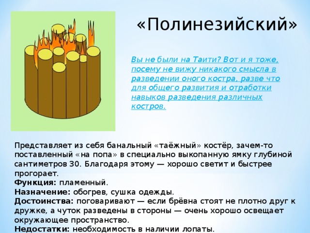 «Полинезийский» Вы не были на Таити? Вот и я тоже, посему не вижу никакого смысла в разведении оного костра, разве что для общего развития и отработки навыков разведения различных костров. Представляет из себя банальный «таёжный» костёр, зачем-то поставленный «на попа» в специально выкопанную ямку глубиной сантиметров 30. Благодаря этому — хорошо светит и быстрее прогорает. Функция:  пламенный. Назначение:  обогрев, сушка одежды. Достоинства:  поговаривают — если брёвна стоят не плотно друг к дружке, а чуток разведены в стороны — очень хорошо освещает окружающее пространство. Недостатки:  необходимость в наличии лопаты. 