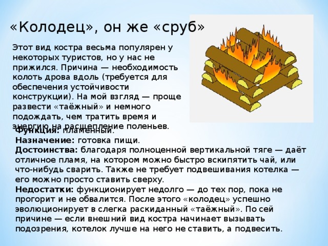 «Колодец», он же «сруб» Этот вид костра весьма популярен у некоторых туристов, но у нас не прижился. Причина — необходимость колоть дрова вдоль (требуется для обеспечения устойчивости конструкции). На мой взгляд — проще развести «таёжный» и немного подождать, чем тратить время и энергию на расщепление поленьев. Функция:  пламенный. Назначение:  готовка пищи. Достоинства:  благодаря полноценной вертикальной тяге — даёт отличное пламя, на котором можно быстро вскипятить чай, или что-нибудь сварить. Также не требует подвешивания котелка — его можно просто ставить сверху. Недостатки:  функционирует недолго — до тех пор, пока не прогорит и не обвалится. После этого «колодец» успешно эволюционирует в слегка раскиданный «таёжный». По сей причине — если внешний вид костра начинает вызывать подозрения, котелок лучше на него не ставить, а подвесить. 