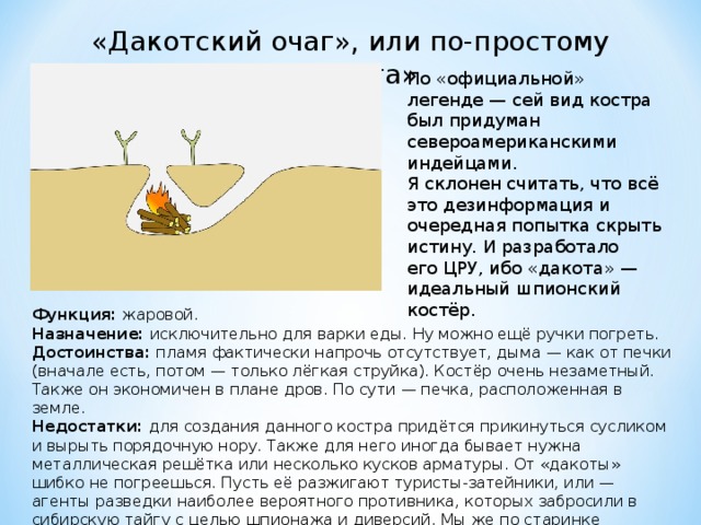 «Дакотский очаг», или по-простому «дакота» По «официальной» легенде — сей вид костра был придуман североамериканскими индейцами. Я склонен считать, что всё это дезинформация и очередная попытка скрыть истину. И разработало его ЦРУ, ибо «дакота» — идеальный шпионский костёр. Функция:  жаровой. Назначение:  исключительно для варки еды. Ну можно ещё ручки погреть. Достоинства:  пламя фактически напрочь отсутствует, дыма — как от печки (вначале есть, потом — только лёгкая струйка). Костёр очень незаметный. Также он экономичен в плане дров. По сути — печка, расположенная в земле. Недостатки:  для создания данного костра придётся прикинуться сусликом и вырыть порядочную нору. Также для него иногда бывает нужна металлическая решётка или несколько кусков арматуры. От «дакоты» шибко не погреешься. Пусть её разжигают туристы-затейники, или — агенты разведки наиболее вероятного противника, которых забросили в сибирскую тайгу с целью шпионажа и диверсий. Мы же по старинке воспользуемся «таёжным», или «камельком». 