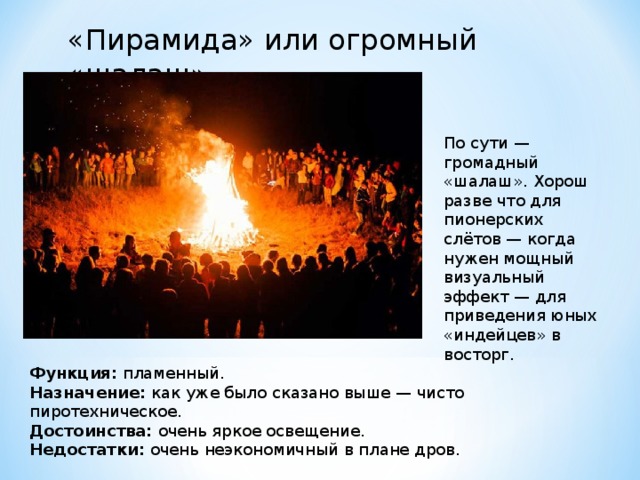 «Пирамида» или огромный «шалаш» По сути — громадный «шалаш». Хорош разве что для пионерских слётов — когда нужен мощный визуальный эффект — для приведения юных «индейцев» в восторг. Функция:  пламенный. Назначение:  как уже было сказано выше — чисто пиротехническое. Достоинства:  очень яркое освещение. Недостатки:  очень неэкономичный в плане дров. 