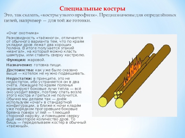 «Очаг охотника» Разновидность «таёжного», отличается от обычного варианта тем, что по краям укладки дров лежат два хороших полена. В итоге получается этакий «мангал», на который можно класть шампуры, или ставить сверху кастрюлю. Функция:  жаровой. Назначение:  готовка пищи. Достоинства:  как уже было сказано выше — котелок не нужно подвешивать. Недостатки:  в принципе, это не недостаток, ибо устраняется он в два счёта. Лежащие по краям поленья экранируют боковые лучи тепла — всё оно уходит вверх, поэтому спать возле этого костра и греться не получится. Обычно мы делаем так — днём используем «очаг» в стандартной конфигурации, а ближе к ночи кладём уже порядком прогоревшие боковые брёвна поверх углей — тлеющей стороной наружу, и помещаем сверху ещё некоторое количество дров. То бишь — переделываем костёр в обычный «таёжный». 