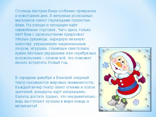 Столица Австрии Вена особенно прекрасна в новогодние дни.  В витринах роскошных магазинов сияют гирляндами пушистые ёлки. На улицах и площадях идёт оживлённая торговля. Чего здесь только нет! Вам с удовольствием предложат тёплые рукавицы, нарядную вязаную шапочку, украшенную национальным узором, игрушки, глиняные свистульки, яркие ёлочные украшения или серебряные колокольчики – словом всё, что поможет весело встретить Новый год. В середине декабря в Венский оперный театр съезжаются мировые знаменитости. Каждый вечер театр сияет огнями и полон зрителей, концерты идут непрерывно. Билеты достать трудно, что неудивительно - ведь выступают лучшие в мире певцы и музыканты! 