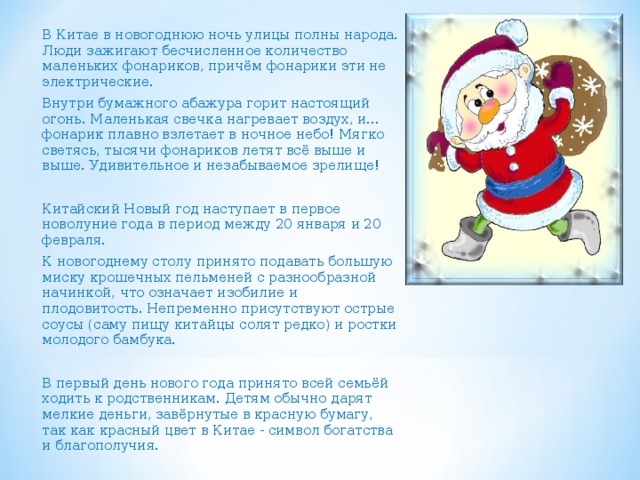 В Китае в новогоднюю ночь улицы полны народа. Люди зажигают бесчисленное количество маленьких фонариков, причём фонарики эти не электрические. Внутри бумажного абажура горит настоящий огонь. Маленькая свечка нагревает воздух, и... фонарик плавно взлетает в ночное небо! Мягко светясь, тысячи фонариков летят всё выше и выше. Удивительное и незабываемое зрелище! Китайский Новый год наступает в первое новолуние года в период между 20 января и 20 февраля. К новогоднему столу принято подавать большую миску крошечных пельменей с разнообразной начинкой, что означает изобилие и плодовитость. Непременно присутствуют острые соусы (саму пищу китайцы солят редко) и ростки молодого бамбука. В первый день нового года принято всей семьёй ходить к родственникам. Детям обычно дарят мелкие деньги, завёрнутые в красную бумагу, так как красный цвет в Китае - символ богатства и благополучия. 