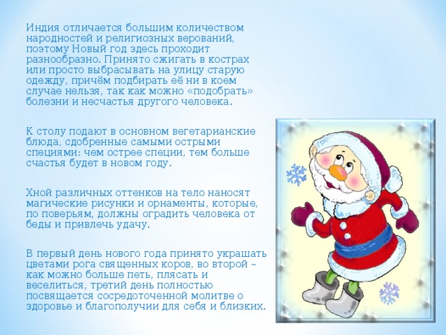 Индия отличается большим количеством народностей и религиозных верований, поэтому Новый год здесь проходит разнообразно. Принято сжигать в кострах или просто выбрасывать на улицу старую одежду, причём подбирать её ни в коем случае нельзя, так как можно «подобрать» болезни и несчастья другого человека. К столу подают в основном вегетарианские блюда, сдобренные самыми острыми специями: чем острее специи, тем больше счастья будет в новом году. Хной различных оттенков на тело наносят магические рисунки и орнаменты, которые, по поверьям, должны оградить человека от беды и привлечь удачу. В первый день нового года принято украшать цветами рога священных коров, во второй – как можно больше петь, плясать и веселиться, третий день полностью посвящается сосредоточенной молитве о здоровье и благополучии для себя и близких. 