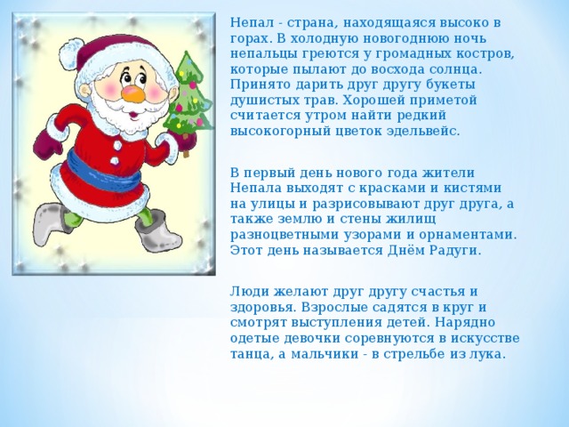 Непал - страна, находящаяся высоко в горах. В холодную новогоднюю ночь непальцы греются у громадных костров, которые пылают до восхода солнца. Принято дарить друг другу букеты душистых трав. Хорошей приметой считается утром найти редкий высокогорный цветок эдельвейс. В первый день нового года жители Непала выходят с красками и кистями на улицы и разрисовывают друг друга, а также землю и стены жилищ разноцветными узорами и орнаментами. Этот день называется Днём Радуги. Люди желают друг другу счастья и здоровья. Взрослые садятся в круг и смотрят выступления детей. Нарядно одетые девочки соревнуются в искусстве танца, а мальчики - в стрельбе из лука. 