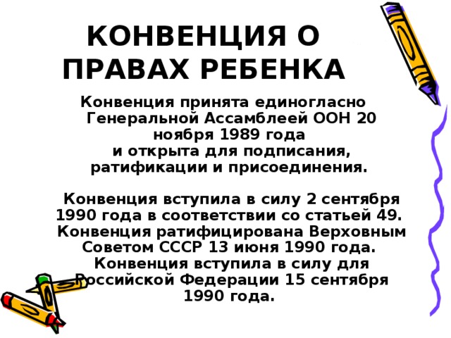 КОНВЕНЦИЯ О ПРАВАХ РЕБЕНКА Конвенция принята единогласно Генеральной Ассамблеей ООН 20 ноября 1989 года  и открыта для подписания, ратификации и присоединения.   Конвенция вступила в силу 2 сентября 1990 года в соответствии со статьей 49.  Конвенция ратифицирована Верховным Советом СССР 13 июня 1990 года.  Конвенция вступила в силу для Российской Федерации 15 сентября 1990 года. 