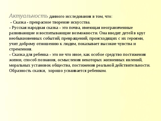 Актуальность  данного исследования в том, что:  - Сказка - прекрасное творение искусства.  - Русская народная сказка - это почва, имеющая неограниченные развивающие и воспитывающие возможности. Она вводит детей в круг необыкновенных событий, превращений, происходящих с их героями, учит доброму отношению к людям, показывает высокие чувства и стремления.  - Сказка для ребенка - это не что иное, как особое средство постижения жизни, способ познания, осмысления некоторых жизненных явлений, моральных установок общества, постижения реальной действительности. Образность сказки, хорошо усваивается ребенком.       