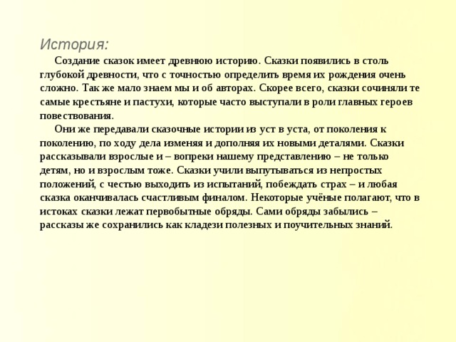 История: Создание сказок имеет древнюю историю. Сказки появились в столь глубокой древности, что с точностью определить время их рождения очень сложно. Так же мало знаем мы и об авторах. Скорее всего, сказки сочиняли те самые крестьяне и пастухи, которые часто выступали в роли главных героев повествования. Они же передавали сказочные истории из уст в уста, от поколения к поколению, по ходу дела изменяя и дополняя их новыми деталями. Сказки рассказывали взрослые и – вопреки нашему представлению – не только детям, но и взрослым тоже. Сказки учили выпутываться из непростых положений, с честью выходить из испытаний, побеждать страх – и любая сказка оканчивалась счастливым финалом. Некоторые учёные полагают, что в истоках сказки лежат первобытные обряды. Сами обряды забылись – рассказы же сохранились как кладези полезных и поучительных знаний. 