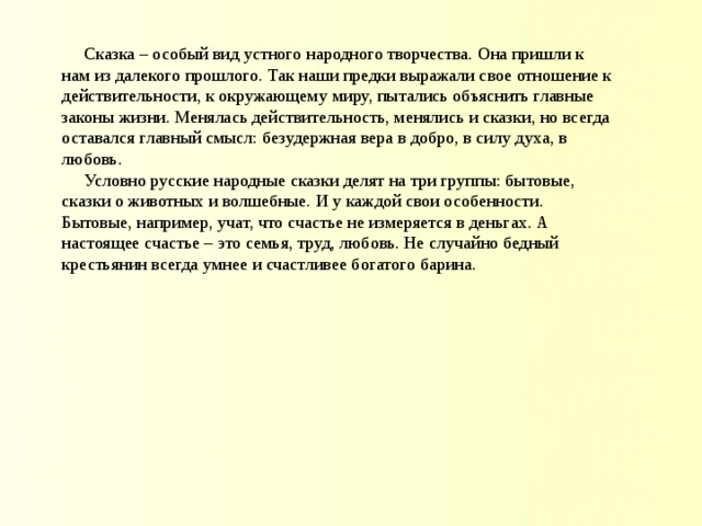  Сказка – особый вид устного народного творчества. Она пришли к нам из далекого прошлого. Так наши предки выражали свое отношение к действительности, к окружающему миру, пытались объяснить главные законы жизни. Менялась действительность, менялись и сказки, но всегда оставался главный смысл: безудержная вера в добро, в силу духа, в любовь.  Условно русские народные сказки делят на три группы: бытовые, сказки о животных и волшебные. И у каждой свои особенности. Бытовые, например, учат, что счастье не измеряется в деньгах. А настоящее счастье – это семья, труд, любовь. Не случайно бедный крестьянин всегда умнее и счастливее богатого барина.   