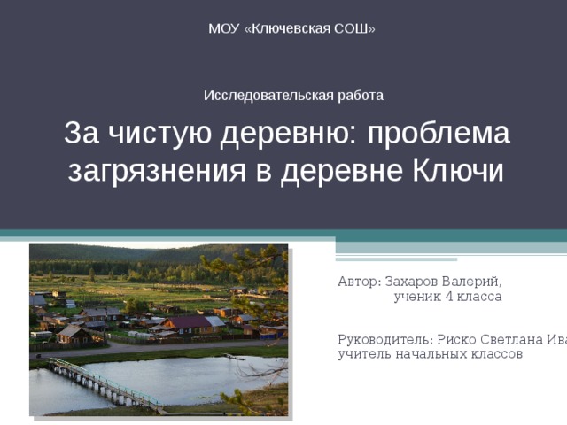 МОУ «Ключевская СОШ»  За чистую деревню: проблема загрязнения в деревне Ключи Исследовательская работа Автор: Захаров Валерий ,  ученик 4 класса Руководитель: Риско Светлана Ивановна , учитель начальных классов