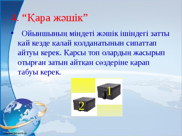 4. “Қара жәшік”  Ойыншының міндеті жәшік ішіндегі затты қай кезде қалай қолданатынын сипаттап айтуы керек. Қарсы топ олардың жасырып отырған затын айтқан сөздеріне қарап табуы керек. 