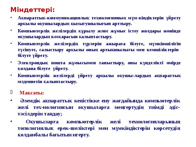 Міндеттері: Ақпараттық-коммуникациялық технологияның мүм-кіндіктерін үйрету арқылы оқушылардың қызығушылығын арттыру. Компьютерлік желілердің құрылу және жұмыс істеу жолдары жөнінде оқушылардың көзқарасын қалыптастыру. Компьютерлік желілердің түрлерін ажырата білуге, мүмкіншілігін түсінуге, салыстыру арқылы оның артықшылығы мен кемшіліктерін білуге үйрету. Электрондық пошта жұмысымен таныстыру, оны күнделікті өмірде қолдана білуге үйрету. Компьютерлік желілерді үйрету арқылы оқушы-лардың ақпараттық мәдениетін қалыптастыру. Мақсаты: Әлемдік ақпараттық кеңістікке ену жағдайында компьютерлік желі тех-нологиясын оқушыларға меңгертудің тиімді әдіс-тәсілдерін таңдау; Оқушыларға компьютерлік желі технологияларының топологиялық ерек-шеліктері мен мүмкіндіктерін көрсетудің қолданбалы бағытын игерту.