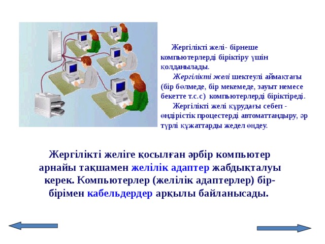 Жергілікті желі- бірнеше компьютерлерді біріктіру үшін қолданылады. Жергілікті желі шектеулі аймақтағы (бір бөлмеде, бір мекемеде, зауыт немесе бекетте т.с.с) компьютерлерді біріктіреді. Жергілікті желі құрудағы себеп - өндірістік процестерді автоматтандыру, әр түрлі құжаттарды жедел өңдеу. Жергілікті желіге қосылған әрбір компьютер арнайы тақшамен желілік адаптер жабдықталуы керек. Компьютерлер (желілік адаптерлер) бір-бірімен кабельдердер арқылы байланысады.