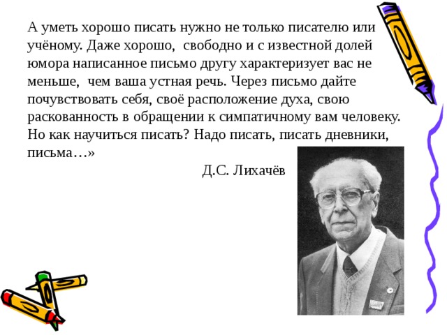 А уметь хорошо писать нужно не только писателю или учёному. Даже хорошо, свободно и с известной долей юмора написанное письмо другу характеризует вас не меньше, чем ваша устная речь. Через письмо дайте почувствовать себя, своё расположение духа, свою раскованность в обращении к симпатичному вам человеку. Но как научиться писать? Надо писать, писать дневники, письма…»  Д.С. Лихачёв 