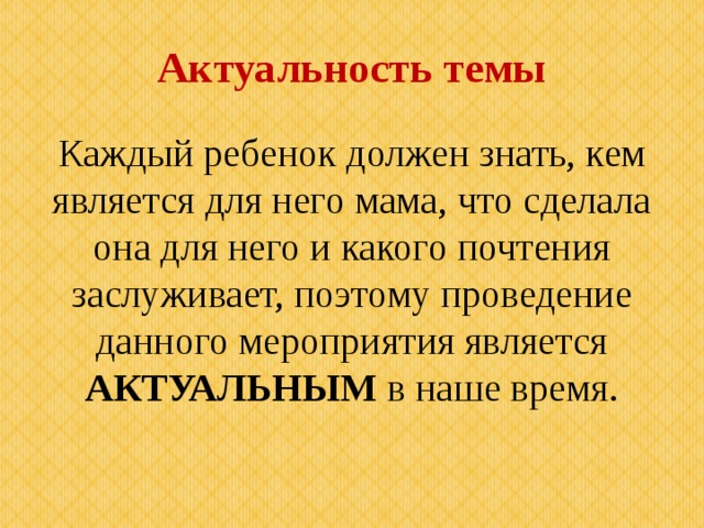 Актуальность темы Каждый ребенок должен знать, кем является для него мама, что сделала она для него и какого почтения заслуживает, поэтому проведение данного мероприятия является АКТУАЛЬНЫМ в наше время. 