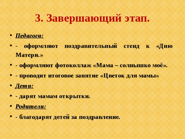 3. Завершающий этап. Педагоги: - оформляют поздравительный стенд к «Дню Матери.» - оформляют фотоколлаж «Мама – солнышко моё». - проводит итоговое занятие «Цветок для мамы» Дети: - дарят мамам открытки. Родители: - благодарят детей за поздравление. 