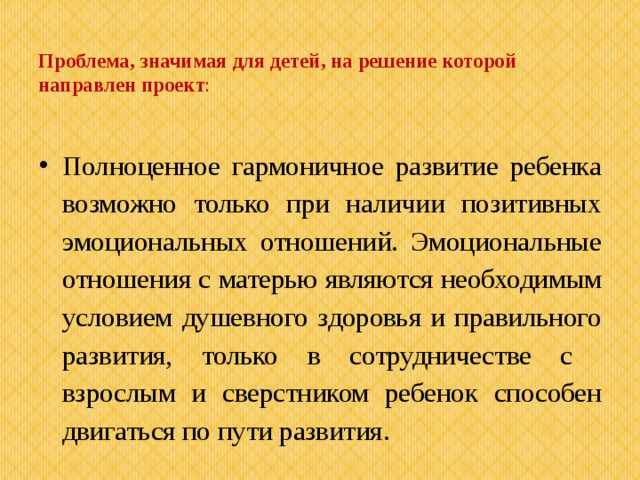  Проблема, значимая для детей, на решение которой направлен проект : Полноценное гармоничное развитие ребенка возможно только при наличии позитивных эмоциональных отношений. Эмоциональные отношения с матерью являются необходимым условием душевного здоровья и правильного развития, только в сотрудничестве с взрослым и сверстником ребенок способен двигаться по пути развития. 