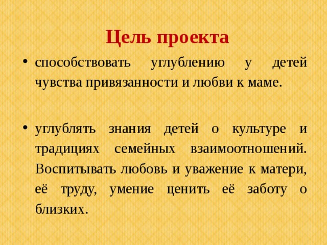 Цель проекта способствовать углублению у детей чувства привязанности и любви к маме. углублять знания детей о культуре и традициях семейных взаимоотношений. Воспитывать любовь и уважение к матери, её труду, умение ценить её заботу о близких. 