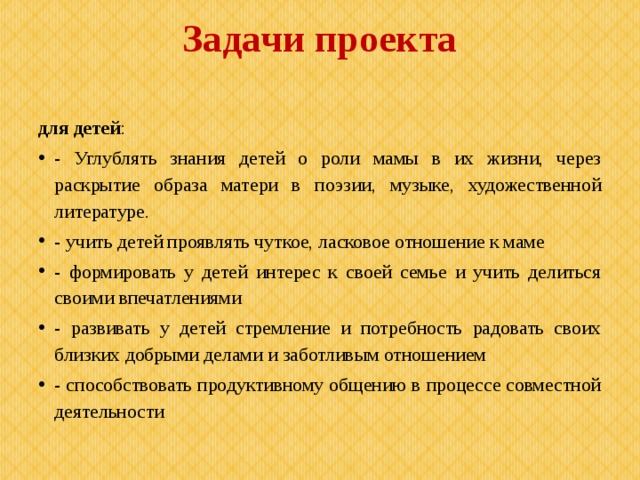 Задачи проекта   для детей : - Углублять знания детей о роли мамы в их жизни, через раскрытие образа матери в поэзии, музыке, художественной литературе. - учить детей проявлять чуткое, ласковое отношение к маме - формировать у детей интерес к своей семье и учить делиться своими впечатлениями - развивать у детей стремление и потребность радовать своих близких добрыми делами и заботливым отношением - способствовать продуктивному общению в процессе совместной деятельности 