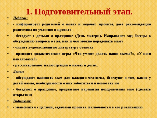 1. Подготовительный этап. Педагог: - информирует родителей о целях и задачах  проекта, дает рекомендации родителям по участию в проекте - беседует с детьми о празднике (День матери). Направляет ход беседы к обсуждению вопроса о том, как и чем можно порадовать маму - читает художественную литературу о мамах - проводит дидактические игры «Что умеют делать наши мамы?», «У кого какая мама?» - рассматривают иллюстрации о мамах и детях. Дети: - обсуждают важность мам для каждого человека, беседуют о том, какие у детей мамы, необходимости о них заботиться и помогать им - беседуют о празднике, предлагают варианты поздравления мам (сделать открытки) Родители : - знакомятся с целями, задачами проекта, включаются в его реализацию.  