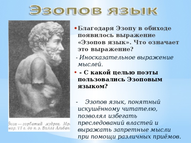 Благодаря Эзопу в обиходе появилось выражение «Эзопов язык». Что означает это выражение?    - Иносказательное выражение мыслей .   - С какой целью поэты пользовались Эзоповым языком?    - Эзопов язык, понятный искушённому читателю, позволял избегать преследований властей и выражать запретные мысли при помощи различных приёмов. 
