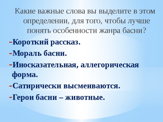 Какие важные слова вы выделите в этом определении, для того, чтобы лучше понять особенности жанра басни? Короткий рассказ. Мораль басни. Иносказательная, аллегорическая форма. Сатирически высмеиваются. Герои басни – животные.   