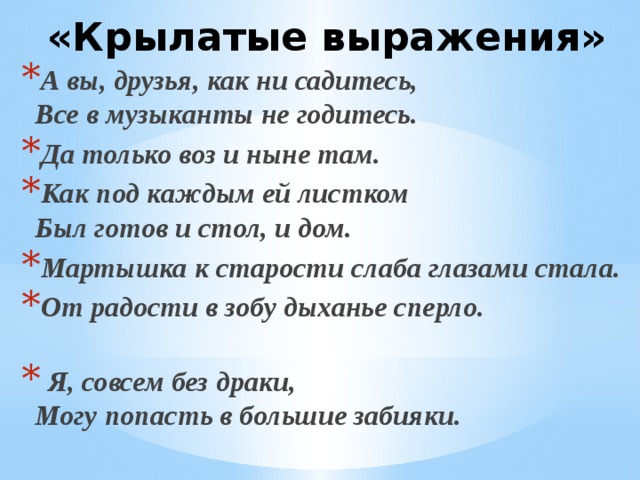  «Крылатые выражения» А вы, друзья, как ни садитесь,  Все в музыканты не годитесь. Да только воз и ныне там. Как под каждым ей листком  Был готов и стол, и дом. Мартышка к старости слаба глазами стала. От радости в зобу дыханье сперло.  Я, совсем без драки,  Могу попасть в большие забияки. 