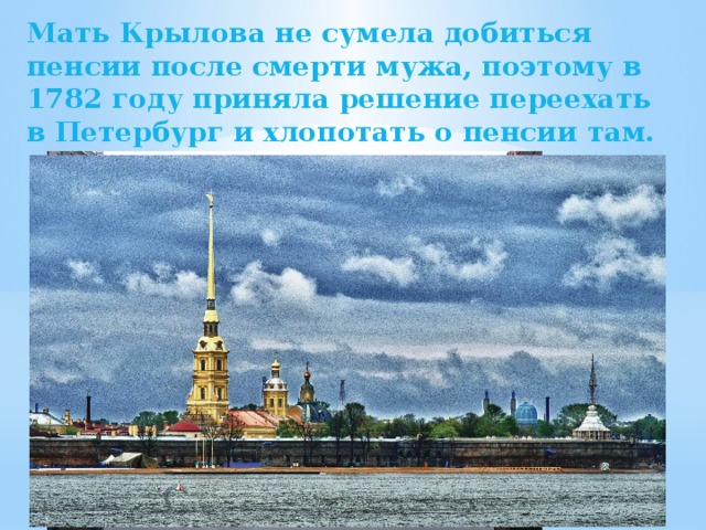 Мать Крылова не сумела добиться пенсии после смерти мужа, поэтому в 1782 году приняла решение переехать в Петербург и хлопотать о пенсии там. 