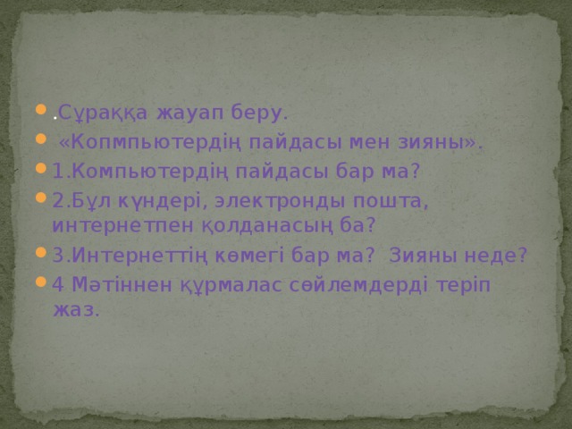 . Сұраққа жауап беру.  «Копмпьютердің пайдасы мен зияны». 1.Компьютердің пайдасы бар ма? 2.Бұл күндері, электронды пошта, интернетпен қолданасың ба? 3.Интернеттің көмегі бар ма? Зияны неде? 4 Мәтіннен құрмалас сөйлемдерді теріп жаз. 