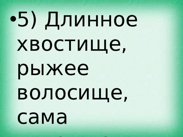 5) Длинное хвостище, рыжее волосище, сама хитрище. 