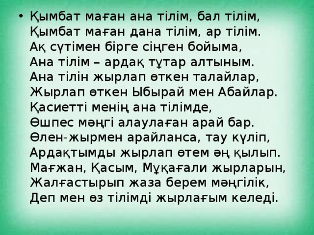 Қымбат маған ана тілім, бал тілім,   Қымбат маған дана тілім, ар тілім.   Ақ сүтімен бірге сіңген бойыма,   Ана тілім – ардақ тұтар алтыным.   Ана тілін жырлап өткен талайлар,   Жырлап өткен Ыбырай мен Абайлар.   Қасиетті менің ана тілімде,   Өшпес мәңгі алаулаған арай бар.   Өлен-жырмен арайланса, тау күліп,   Ардақтымды жырлап өтем әң қылып.   Мағжан, Қасым, Мұқағали жырларын,   Жалғастырып жаза берем мәңгілік,   Деп мен өз тілімді жырлағым келеді. 