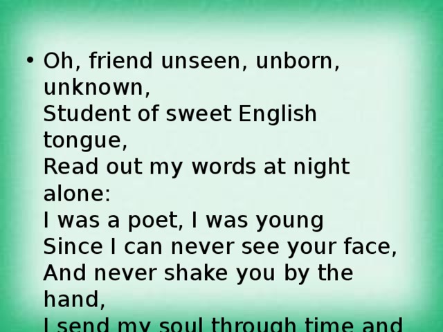 Oh, friend unseen, unborn, unknown,   Student of sweet English tongue,   Read out my words at night alone:   I was a poet, I was young   Since I can never see your face,   And never shake you by the hand,   I send my soul through time and space   To greet you. You will understand. 