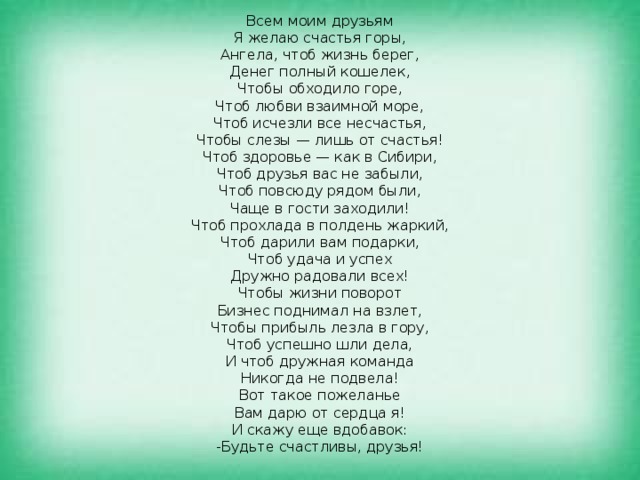 Всем моим друзьям  Я желаю счастья горы,  Ангела, чтоб жизнь берег,  Денег полный кошелек,  Чтобы обходило горе,  Чтоб любви взаимной море,  Чтоб исчезли все несчастья,  Чтобы слезы — лишь от счастья!  Чтоб здоровье — как в Сибири,  Чтоб друзья вас не забыли,  Чтоб повсюду рядом были,  Чаще в гости заходили!  Чтоб прохлада в полдень жаркий,  Чтоб дарили вам подарки,  Чтоб удача и успех  Дружно радовали всех!  Чтобы жизни поворот  Бизнес поднимал на взлет,  Чтобы прибыль лезла в гору,  Чтоб успешно шли дела,  И чтоб дружная команда  Никогда не подвела!  Вот такое пожеланье  Вам дарю от сердца я!  И скажу еще вдобавок:  -Будьте счастливы, друзья! 